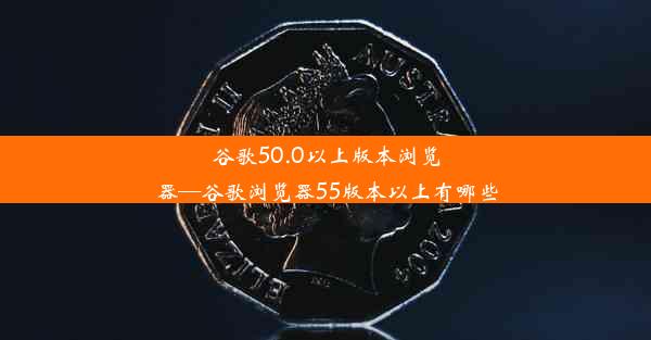 谷歌50.0以上版本浏览器—谷歌浏览器55版本以上有哪些