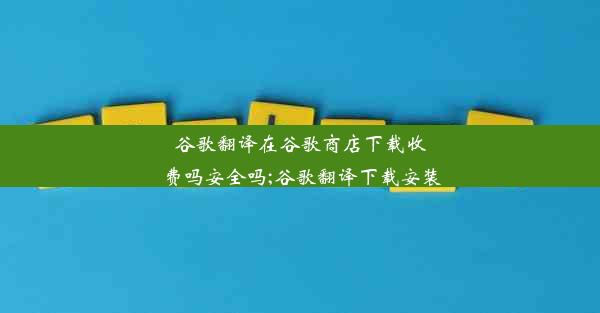 谷歌翻译在谷歌商店下载收费吗安全吗;谷歌翻译下载安装