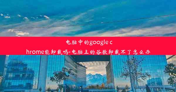 电脑中的google chrome能卸载吗-电脑上的谷歌卸载不了怎么办