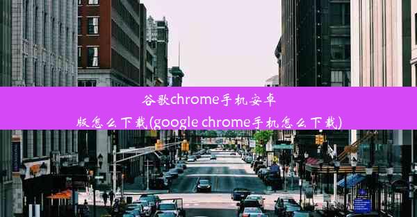 谷歌chrome手机安卓版怎么下载(google chrome手机怎么下载)