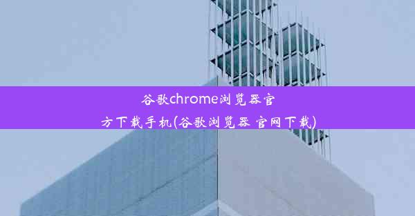 谷歌chrome浏览器官方下载手机(谷歌浏览器 官网下载)