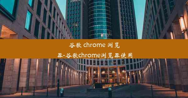 谷歌 chrome 浏览器-谷歌chrome浏览器使用