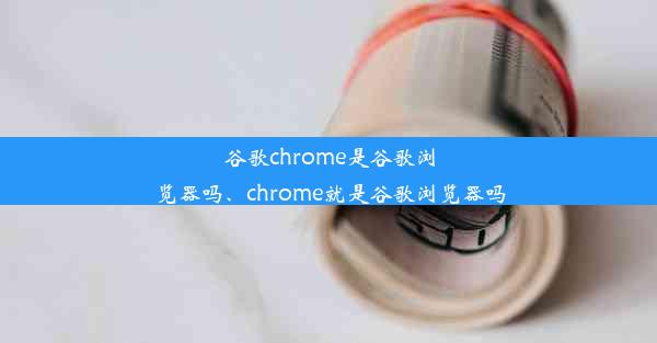 谷歌chrome是谷歌浏览器吗、chrome就是谷歌浏览器吗