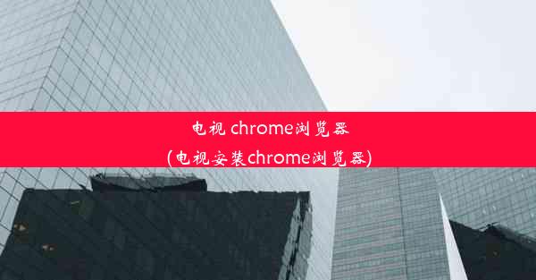 电视 chrome浏览器(电视安装chrome浏览器)