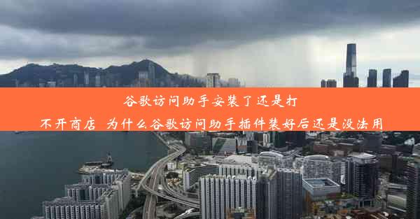 谷歌访问助手安装了还是打不开商店_为什么谷歌访问助手插件装好后还是没法用