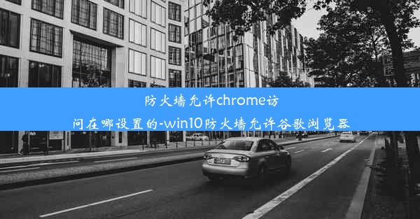 防火墙允许chrome访问在哪设置的-win10防火墙允许谷歌浏览器