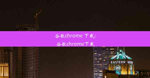 谷歌chrome 下载;谷歌chrome下载