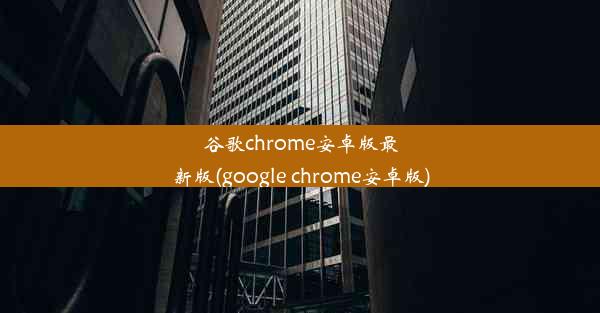 谷歌chrome安卓版最新版(google chrome安卓版)