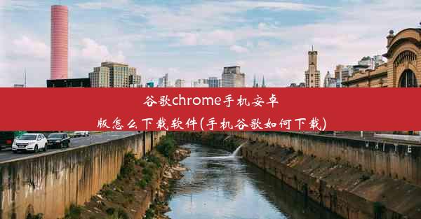 谷歌chrome手机安卓版怎么下载软件(手机谷歌如何下载)