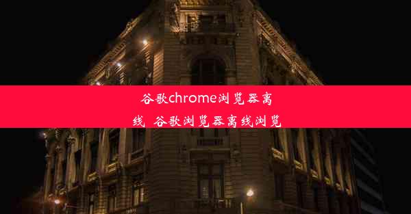 谷歌chrome浏览器离线_谷歌浏览器离线浏览