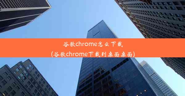 谷歌chrome怎么下载(谷歌chrome下载到桌面桌面)