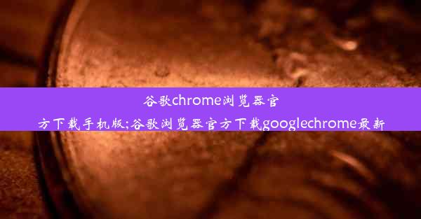 谷歌chrome浏览器官方下载手机版;谷歌浏览器官方下载googlechrome最新