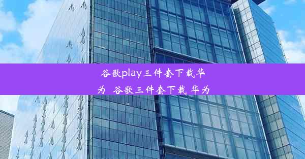 谷歌play三件套下载华为_谷歌三件套下载 华为