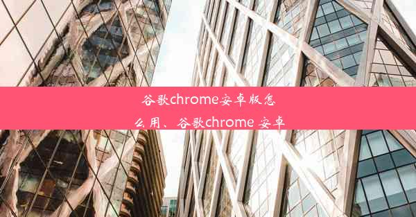 谷歌chrome安卓版怎么用、谷歌chrome 安卓