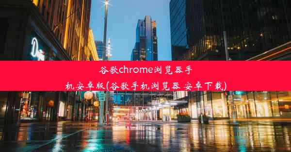 谷歌chrome浏览器手机安卓版(谷歌手机浏览器 安卓下载)