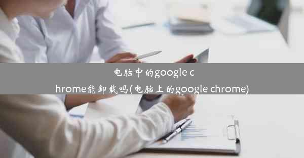 电脑中的google chrome能卸载吗(电脑上的google chrome)