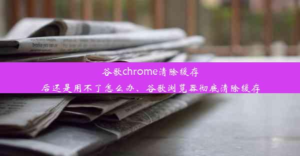 谷歌chrome清除缓存后还是用不了怎么办、谷歌浏览器彻底清除缓存