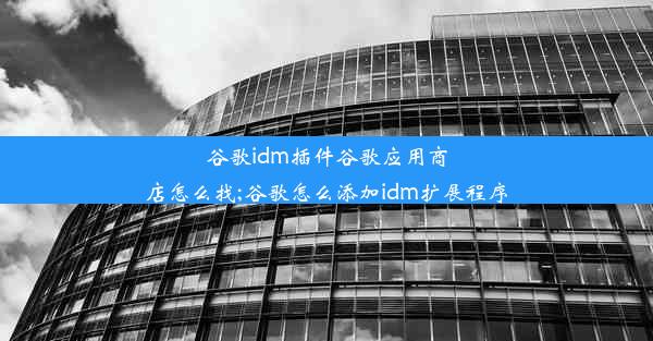 谷歌idm插件谷歌应用商店怎么找;谷歌怎么添加idm扩展程序