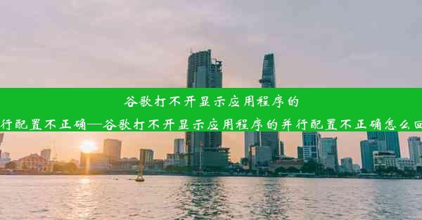 谷歌打不开显示应用程序的并行配置不正确—谷歌打不开显示应用程序的并行配置不正确怎么回事