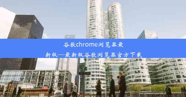 谷歌chrome浏览器最新版—最新版谷歌浏览器官方下载