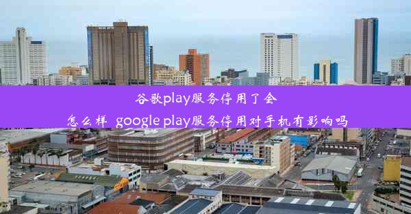 谷歌play服务停用了会怎么样_google play服务停用对手机有影响吗