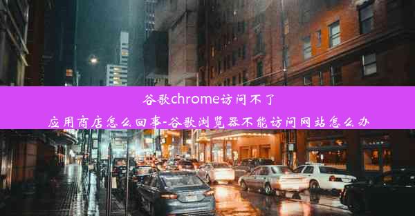 谷歌chrome访问不了应用商店怎么回事-谷歌浏览器不能访问网站怎么办