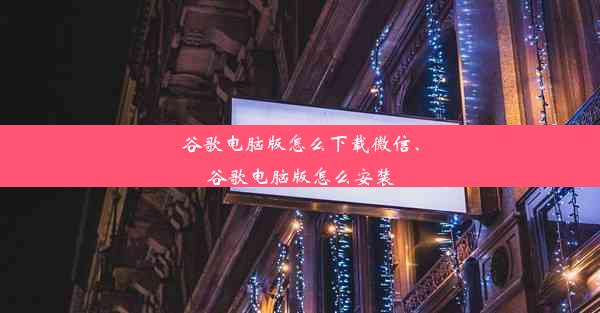 谷歌电脑版怎么下载微信、谷歌电脑版怎么安装