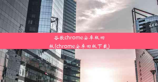 谷歌chrome安卓版旧版(chrome安卓旧版下载)