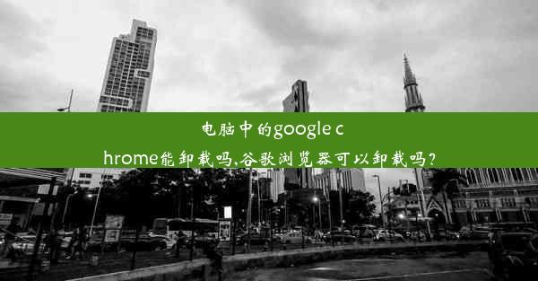 电脑中的google chrome能卸载吗,谷歌浏览器可以卸载吗？