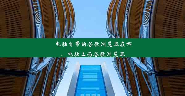 电脑自带的谷歌浏览器在哪、电脑上面谷歌浏览器