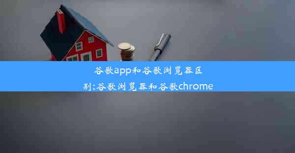 谷歌app和谷歌浏览器区别;谷歌浏览器和谷歌chrome