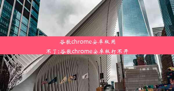 谷歌chrome安卓版用不了;谷歌chrome安卓版打不开