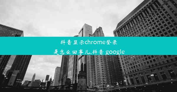 抖音显示chrome登录是怎么回事儿,抖音 google