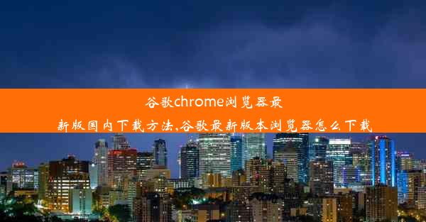 谷歌chrome浏览器最新版国内下载方法,谷歌最新版本浏览器怎么下载