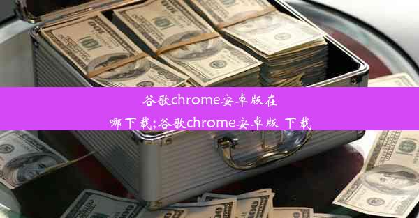 谷歌chrome安卓版在哪下载;谷歌chrome安卓版 下载