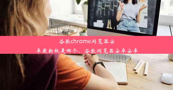 谷歌chrome浏览器安卓最新版是哪个、谷歌浏览器安卓安卓