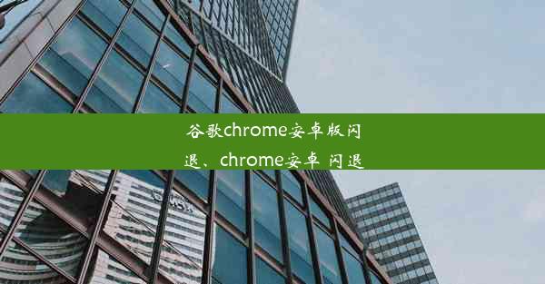 谷歌chrome安卓版闪退、chrome安卓 闪退