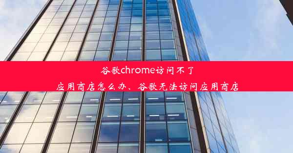 谷歌chrome访问不了应用商店怎么办、谷歌无法访问应用商店