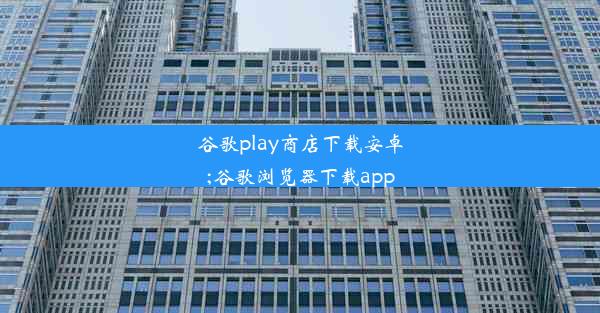 谷歌play商店下载安卓;谷歌浏览器下载app