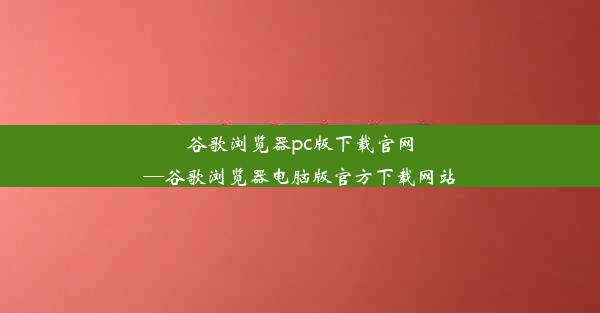 谷歌浏览器pc版下载官网—谷歌浏览器电脑版官方下载网站