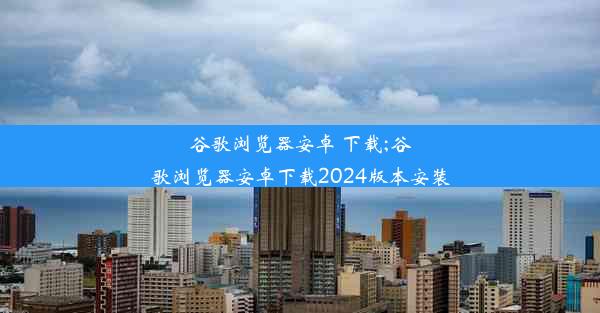 谷歌浏览器安卓 下载;谷歌浏览器安卓下载2024版本安装