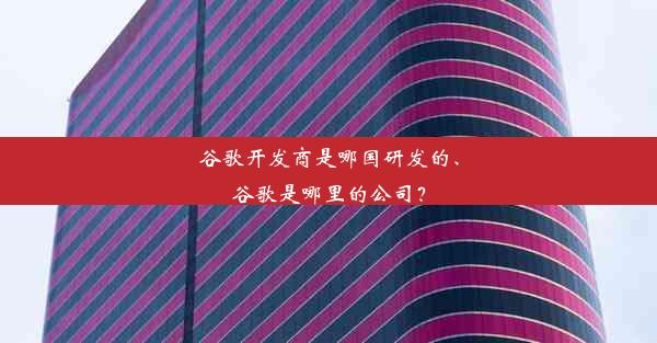 谷歌开发商是哪国研发的、谷歌是哪里的公司？