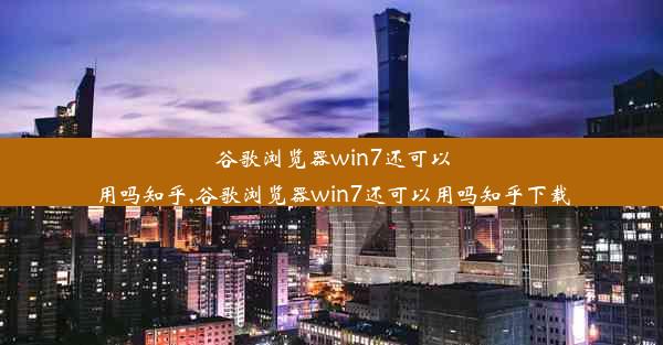 谷歌浏览器win7还可以用吗知乎,谷歌浏览器win7还可以用吗知乎下载