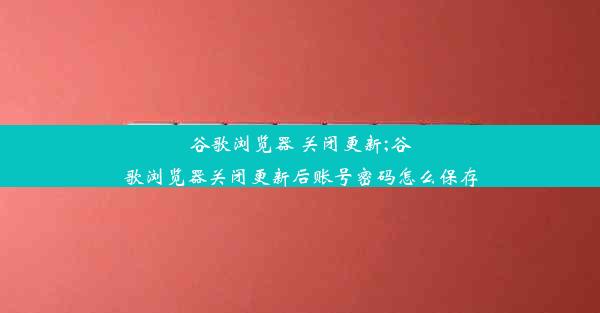 谷歌浏览器 关闭更新;谷歌浏览器关闭更新后账号密码怎么保存