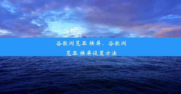 谷歌浏览器 横屏、谷歌浏览器 横屏设置方法