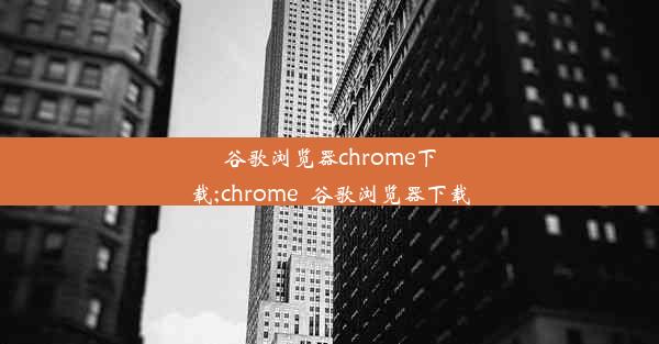 谷歌浏览器chrome下载;chrome_谷歌浏览器下载