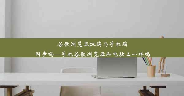 谷歌浏览器pc端与手机端同步吗—手机谷歌浏览器和电脑上一样吗