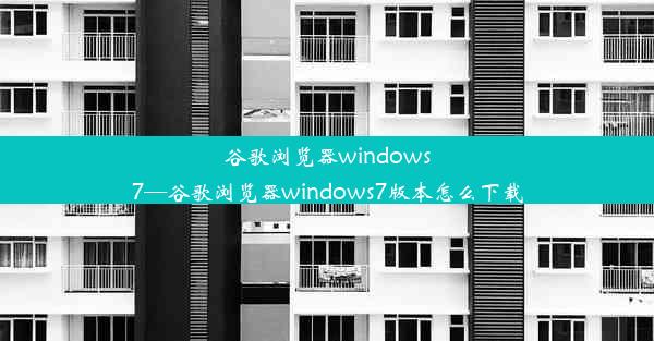 谷歌浏览器windows7—谷歌浏览器windows7版本怎么下载