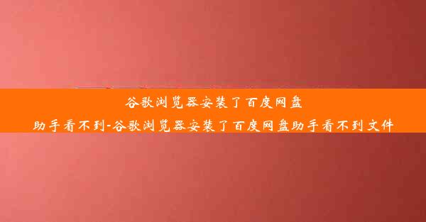 谷歌浏览器安装了百度网盘助手看不到-谷歌浏览器安装了百度网盘助手看不到文件