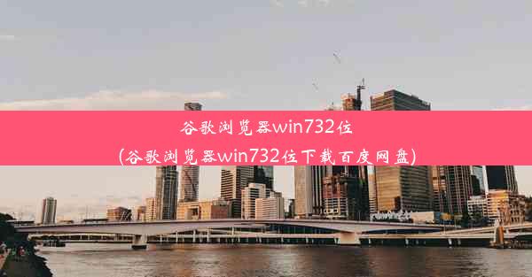 谷歌浏览器win732位(谷歌浏览器win732位下载百度网盘)